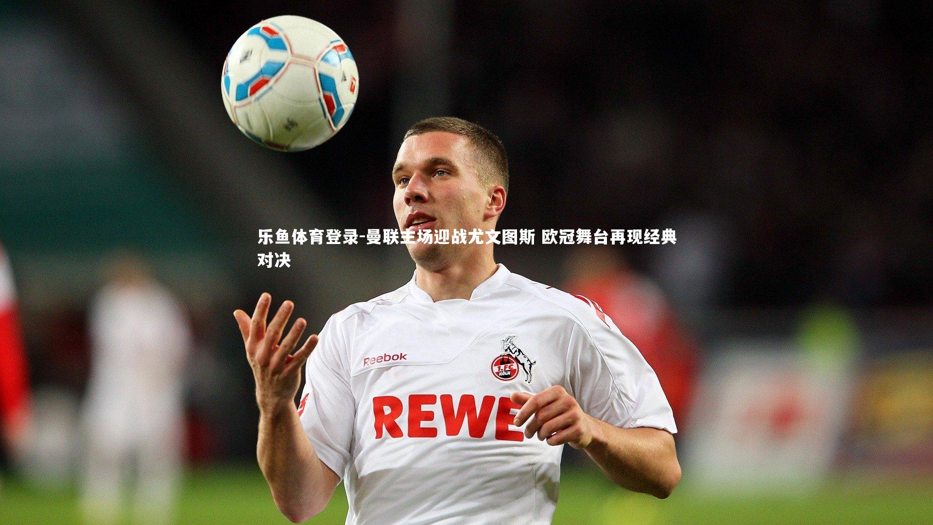 曼联主场迎战尤文图斯 欧冠舞台再现经典对决