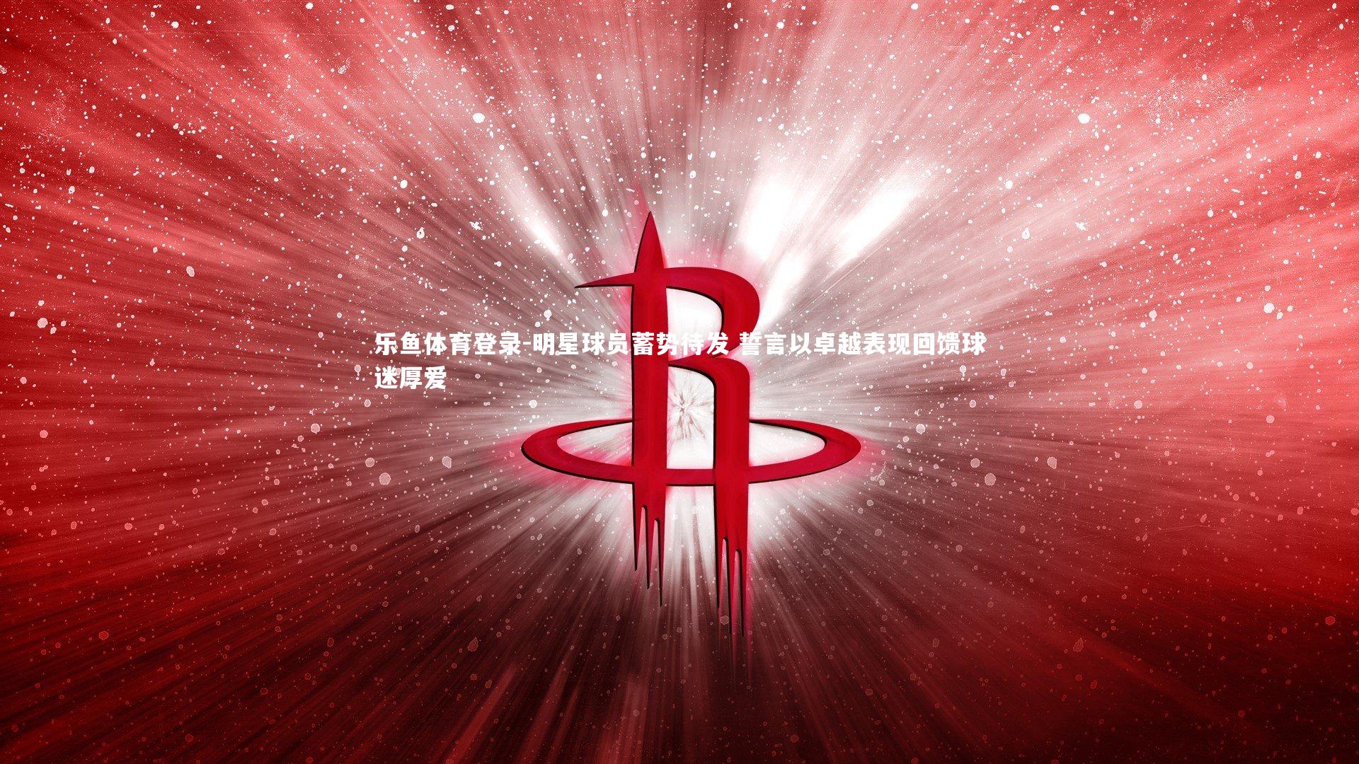 乐鱼体育登录-明星球员蓄势待发 誓言以卓越表现回馈球迷厚爱